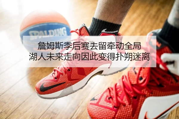 詹姆斯季后赛去留牵动全局 湖人未来走向因此变得扑朔迷离