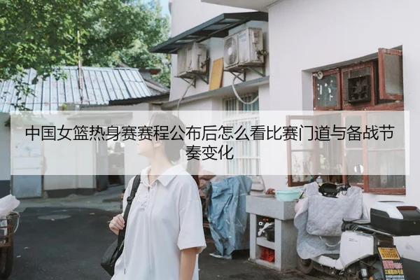 中国女篮热身赛赛程公布后怎么看比赛门道与备战节奏变化
